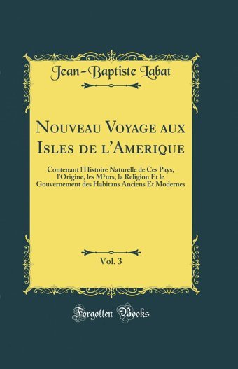 Nouveau Voyage Aux Isles De L'Amerique, Vol. 3Contenant L'Histoire Naturelle De Ces Pays, L'Origine, Les Murs, La Religion Et Le Gouvernement Des Habitans Anciens Et Modernes (Classic Reprint) Jean-Baptiste Labat Forgotten Books