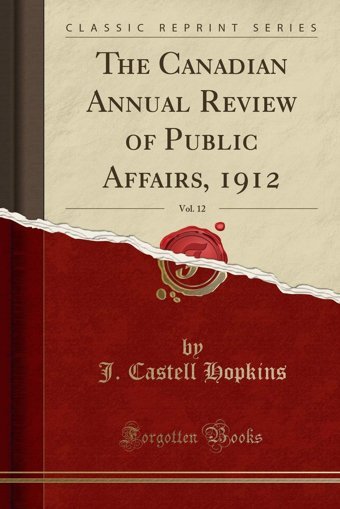 The Canadian Annual Review Of Public Affairs, 1912, Vol. 12 (Classic Reprint) J. Castell Hopkins Forgotten Books