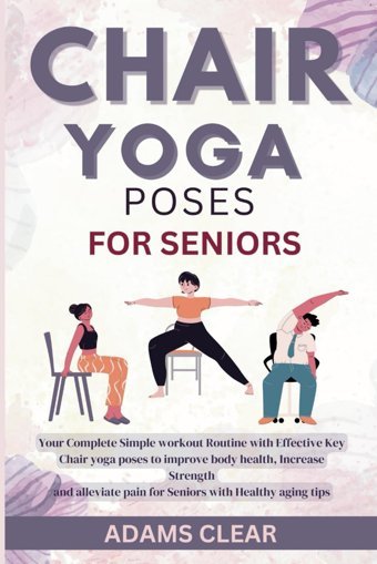 Chair Yoga Poses For Seniors: Your Complete Simple Workout Routine With Effective Key Chair Yoga Poses To İmprove Body Health, Increase Strength And Alleviate Pain For Seniors With Healthy Aging Tips Clear, Adams Independently Publıshed