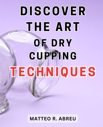 Discover The Art Of Dry Cupping Techniques: Unlock The Secrets Of Ancient Therapeutic Methods İn The Fascinating World Of Dry Cupping Abreu, Matteo R. Independently Publıshed