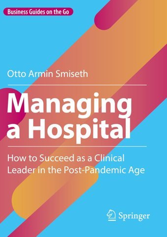 Managing A Hospital: How To Succeed As A Clinical Leader İn The Post-Pandemic Age Smiseth, Otto Armin Springer