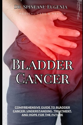 Comprehensive Guide To Bladder Cancer: Understanding, Treatment, And Hope For The Future (Medical Care And Health) Eugenia, Dr. Spineanu Independently Publıshed