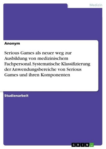 Serious Games Als Neuer Weg Zur Ausbildung Von Medizinischem Fachpersonal. Systematische Klassifizierung Der Anwendungsbereiche Von Serious Games Und İhren Komponenten Anonymous Grın Verlag