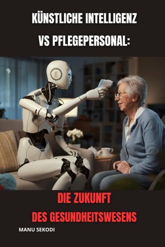 Künstliche Intelligenz Vs. Pflegepersonal: Die Zukunft Des Gesundheitswesens Sekodı, Manu Independently Publıshed