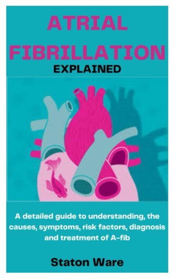 Atrıal Fıbrıllatıon Explaıned: A Detailed Guide To Understanding, The Causes, Symptoms, Risk Factors, Diagnosis And Treatment Of A-Fib Ware, Staton Independently Publıshed