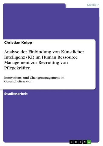 Analyse Der Einbindung Von Künstlicher Intelligenz (Kı) İm Human Ressource Management Zur Recruiting Von Pflegekrften: Innovationsund Changemanagement İm Gesundheitssektor Knipp, Christian Grın Verlag
