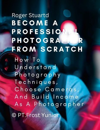 Become A Professional Photographer From Scratch: How To Understand Photography Techniques, Choose Cameras, And Build Income As A Photographer Stuartd, Roger