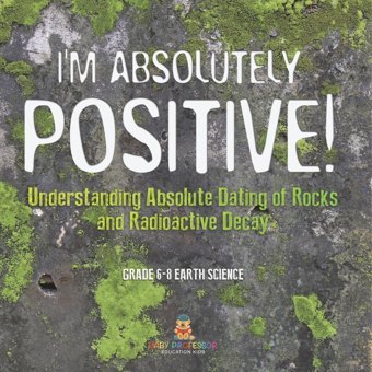 I'M Absolutely Positive! Understanding Absolute Dating Of Rocks And Radioactive Decay Grade 6-8 Earth Science Baby Professor Baby Professor