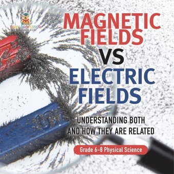 Magnetic Fields Vs Electric Fields Understanding Both And How They Are Related Grade 6-8 Physical Science Baby Professor Baby Professor