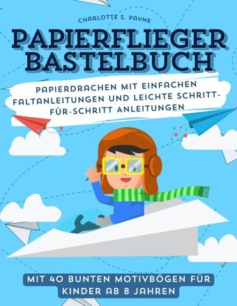Papierflieger Bastelbuch Mit 40 Bunten Motivbögen Für Kinder Ab 8 Jahren: Papierdrachen Mit Einfachen Faltanleitungen Und Leichte Schritt-Für-Schritt Anleitungen Payne, Charlotte S. Independently Publıshed